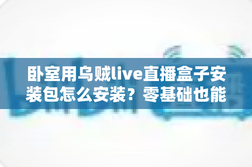 卧室用乌贼live直播盒子安装包怎么安装?零基础也能看懂的完整安装教程与安全指南 卧室用乌贼live直播盒子安装包怎么安装?零基础也能看懂的完整安装教程与安全指南