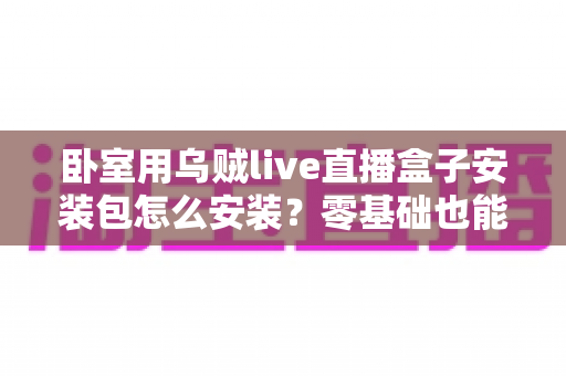 卧室用乌贼live直播盒子安装包怎么安装？零基础也能看懂的完整安装教程与安全指南