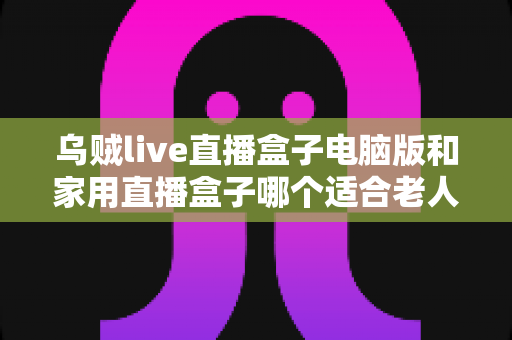 乌贼live直播盒子电脑版和家用直播盒子哪个适合老人?全面对比与选购指南 乌贼live直播盒子电脑版和家用直播盒子哪个适合老人?全面对比与选购指南