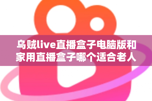 乌贼live直播盒子电脑版和家用直播盒子哪个适合老人？全面对比与选购指南