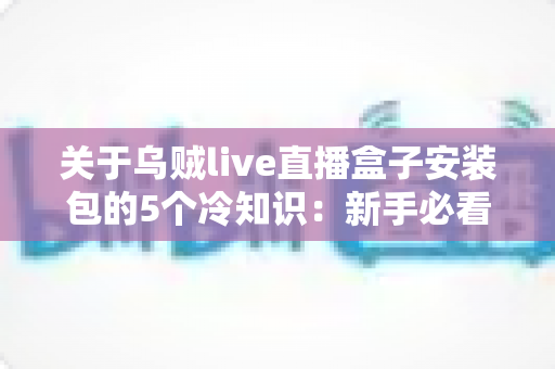 关于乌贼live直播盒子安装包的5个冷知识：新手必看的深度解析与避坑指南