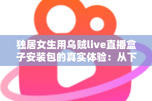 独居女生用乌贼live直播盒子安装包的真实体验：从下载安装到日常陪伴的全过程记录