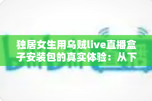 独居女生用乌贼live直播盒子安装包的真实体验：从下载安装到日常陪伴的全过程记录