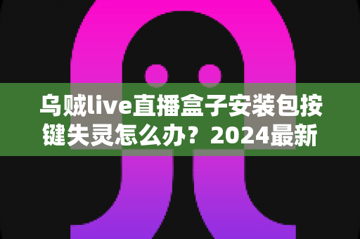 乌贼live直播盒子安装包按键失灵怎么办?2024最新排查修复全攻略,一文解决所有困扰 乌贼live直播盒子安装包按键失灵怎么办?2024最新排查修复全攻略,一文解决所有困扰