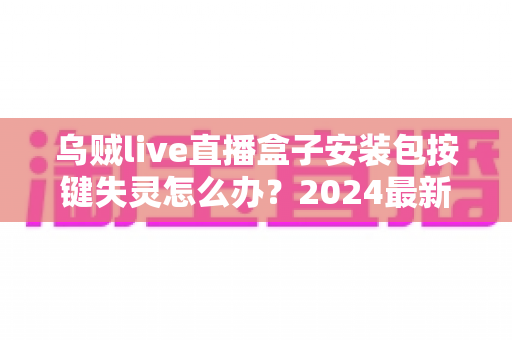 乌贼live直播盒子安装包按键失灵怎么办？2024最新排查修复全攻略，一文解决所有困扰