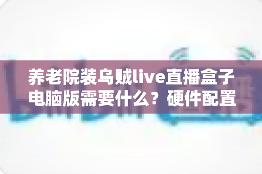 养老院装乌贼live直播盒子电脑版需要什么?硬件配置、网络环境与安装流程全解析 养老院装乌贼live直播盒子电脑版需要什么?硬件配置、网络环境与安装流程全解析