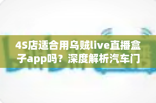 4S店适合用乌贼live直播盒子app吗?深度解析汽车门店直播营销的利器与选择指南 4S店适合用乌贼live直播盒子app吗?深度解析汽车门店直播营销的利器与选择指南