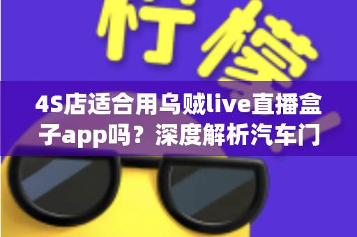 4S店适合用乌贼live直播盒子app吗?深度解析汽车门店直播营销的利器与选择指南 4S店适合用乌贼live直播盒子app吗?深度解析汽车门店直播营销的利器与选择指南