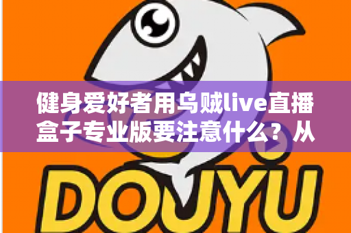 健身爱好者用乌贼live直播盒子专业版要注意什么？从设备调试到直播运营的完整避坑指南