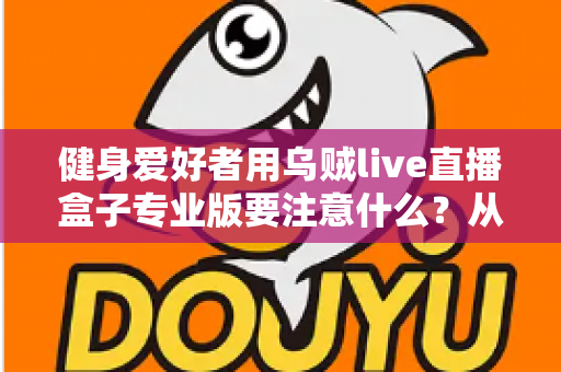 健身爱好者用乌贼live直播盒子专业版要注意什么？从设备调试到直播运营的完整避坑指南