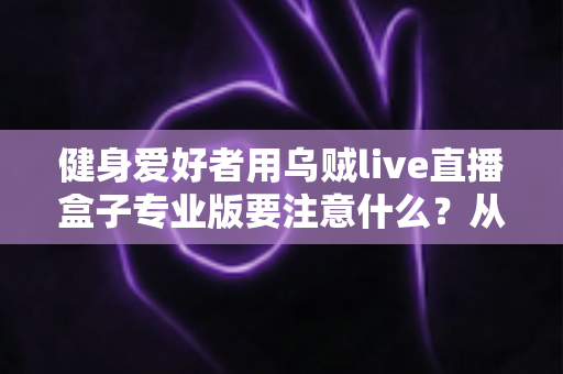 健身爱好者用乌贼live直播盒子专业版要注意什么？从设备调试到直播运营的完整避坑指南