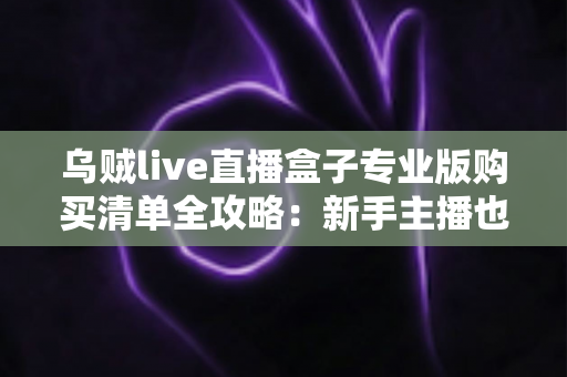乌贼live直播盒子专业版购买清单全攻略:新手主播也能看懂的设备采购指南 乌贼live直播盒子专业版购买清单全攻略:新手主播也能看懂的设备采购指南