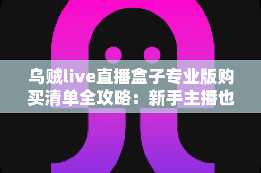 乌贼live直播盒子专业版购买清单全攻略:新手主播也能看懂的设备采购指南 乌贼live直播盒子专业版购买清单全攻略:新手主播也能看懂的设备采购指南