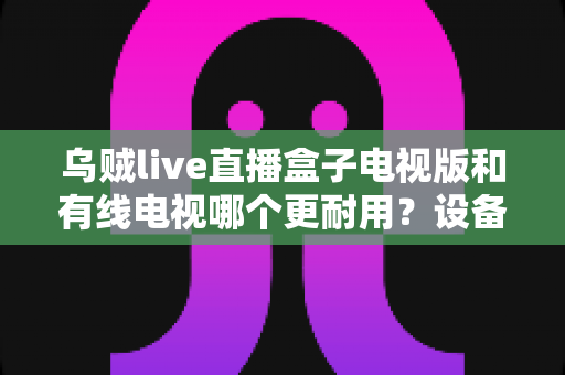 乌贼live直播盒子电视版和有线电视哪个更耐用？设备寿命与选购全攻略