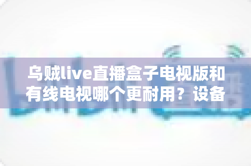 乌贼live直播盒子电视版和有线电视哪个更耐用？设备寿命与选购全攻略