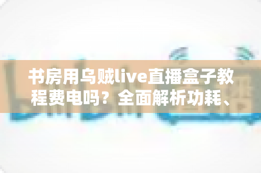书房用乌贼live直播盒子教程费电吗？全面解析功耗、使用技巧与省电指南