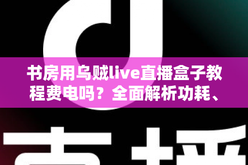 书房用乌贼live直播盒子教程费电吗？全面解析功耗、使用技巧与省电指南