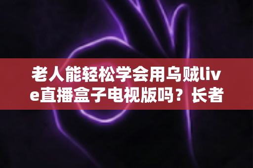 老人能轻松学会用乌贼live直播盒子电视版吗?长者零基础上手全指南 老人能轻松学会用乌贼live直播盒子电视版吗?长者零基础上手全指南