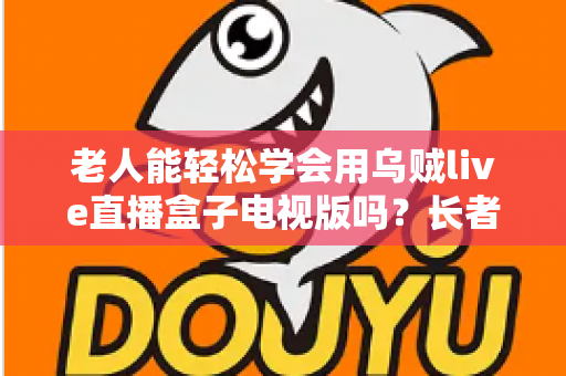 老人能轻松学会用乌贼live直播盒子电视版吗？长者零基础上手全指南