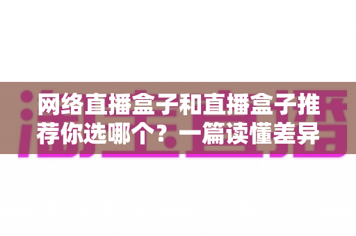 网络直播盒子和直播盒子推荐你选哪个?一篇读懂差异的实用选购指南 网络直播盒子和直播盒子推荐你选哪个?一篇读懂差异的实用选购指南