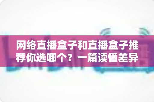 网络直播盒子和直播盒子推荐你选哪个？一篇读懂差异的实用选购指南