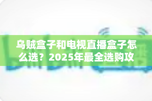 乌贼盒子和电视直播盒子怎么选？2025年最全选购攻略与避坑指南