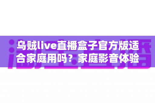 乌贼live直播盒子官方版适合家庭用吗?家庭影音体验全方位解析与实用指南 乌贼live直播盒子官方版适合家庭用吗?家庭影音体验全方位解析与实用指南