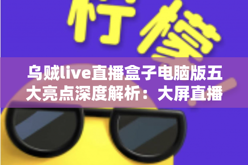 乌贼live直播盒子电脑版五大亮点深度解析：大屏直播新体验，一键开启高清追播时代