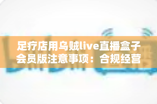足疗店用乌贼live直播盒子会员版注意事项:合规经营与高效引流的实用指南 足疗店用乌贼live直播盒子会员版注意事项:合规经营与高效引流的实用指南