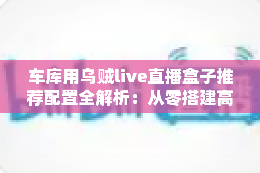 车库用乌贼live直播盒子推荐配置全解析：从零搭建高清流畅车库直播间的实用方案