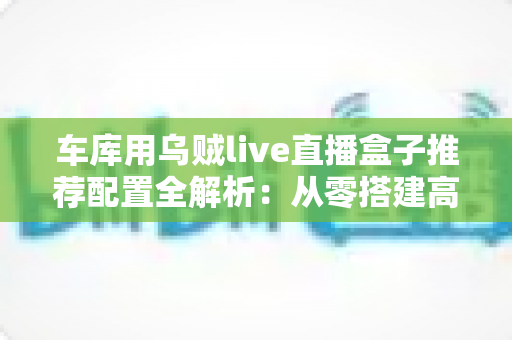 车库用乌贼live直播盒子推荐配置全解析：从零搭建高清流畅车库直播间的实用方案