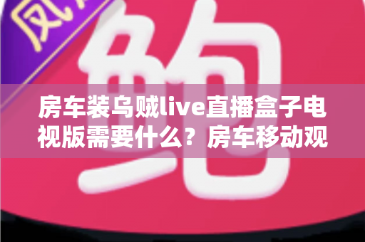 房车装乌贼live直播盒子电视版需要什么？房车移动观影必备清单与完整安装指南
