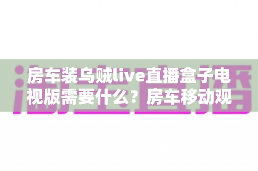 房车装乌贼live直播盒子电视版需要什么？房车移动观影必备清单与完整安装指南
