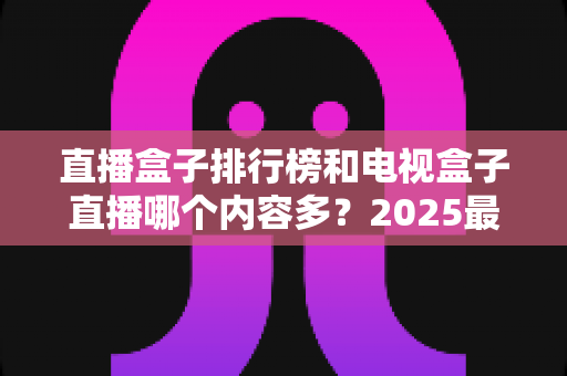 直播盒子排行榜和电视盒子直播哪个内容多?2025最全内容对比与选购指南 直播盒子排行榜和电视盒子直播哪个内容多?2025最全内容对比与选购指南