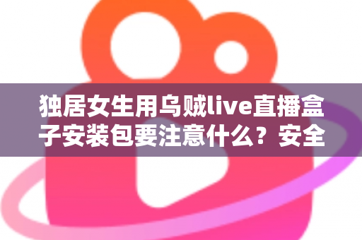 独居女生用乌贼live直播盒子安装包要注意什么？安全安装与隐私防护全攻略