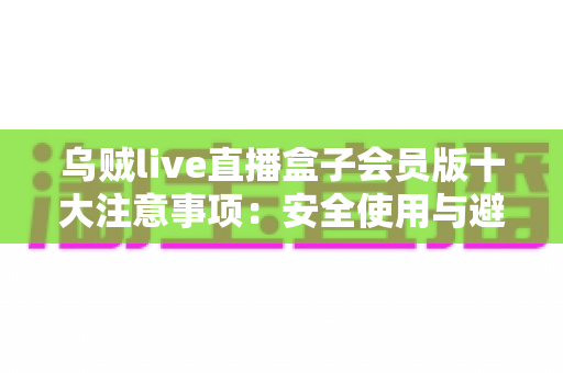 乌贼live直播盒子会员版十大注意事项：安全使用与避坑全指南