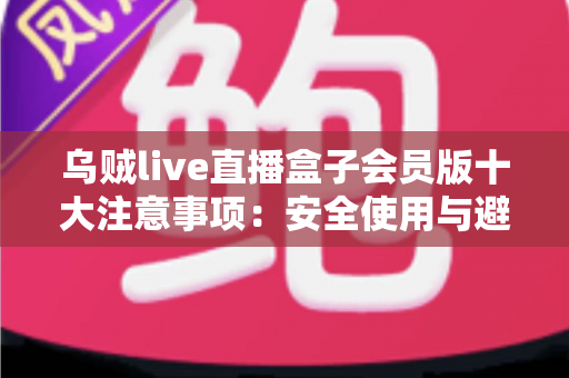 乌贼live直播盒子会员版十大注意事项：安全使用与避坑全指南
