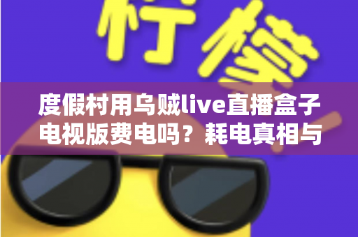 度假村用乌贼live直播盒子电视版费电吗？耗电真相与省电全攻略