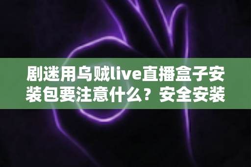 剧迷用乌贼live直播盒子安装包要注意什么？安全安装与避坑全攻略