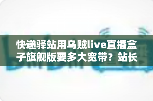 快递驿站用乌贼live直播盒子旗舰版要多大宽带?站长选宽带必读的实战指南 快递驿站用乌贼live直播盒子旗舰版要多大宽带?站长选宽带必读的实战指南