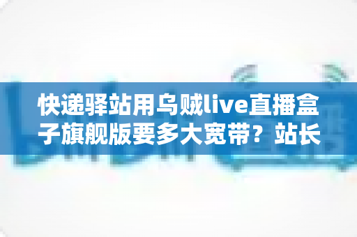 快递驿站用乌贼live直播盒子旗舰版要多大宽带？站长选宽带必读的实战指南