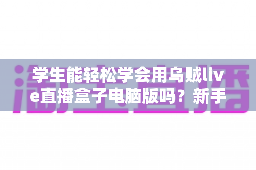 学生能轻松学会用乌贼live直播盒子电脑版吗？新手入门全攻略与实操指南