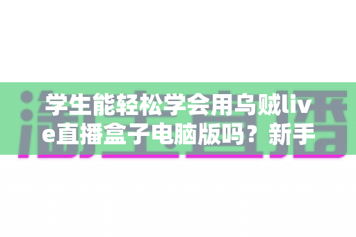 学生能轻松学会用乌贼live直播盒子电脑版吗？新手入门全攻略与实操指南