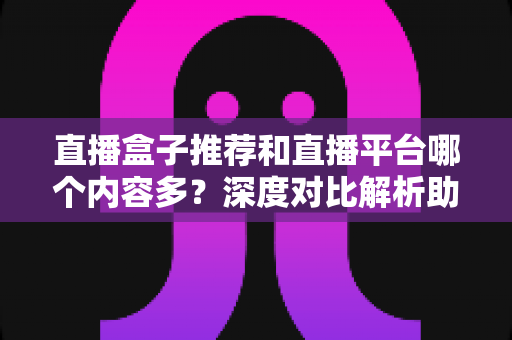 直播盒子推荐和直播平台哪个内容多?深度对比解析助你找到最佳观播选择 直播盒子推荐和直播平台哪个内容多?深度对比解析助你找到最佳观播选择
