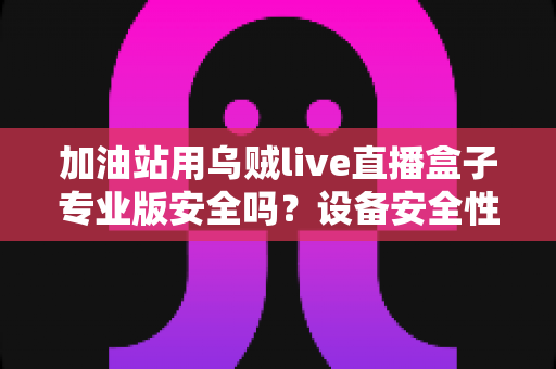 加油站用乌贼live直播盒子专业版安全吗？设备安全性全面解析与合规使用指南