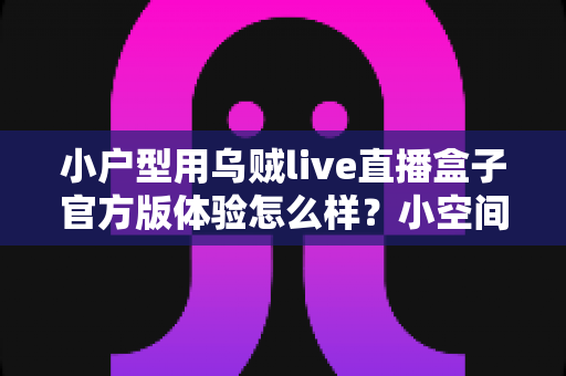小户型用乌贼live直播盒子官方版体验怎么样？小空间直播党的真实使用测评与选购指南