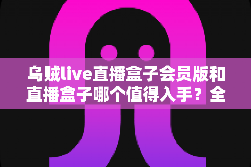 乌贼live直播盒子会员版和直播盒子哪个值得入手?全方位深度对比测评,帮你一次选对不花冤枉钱 乌贼live直播盒子会员版和直播盒子哪个值得入手?全方位深度对比测评,帮你一次选对不花冤枉钱