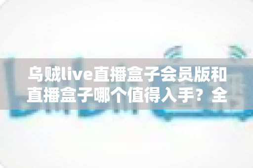 乌贼live直播盒子会员版和直播盒子哪个值得入手?全方位深度对比测评,帮你一次选对不花冤枉钱 乌贼live直播盒子会员版和直播盒子哪个值得入手?全方位深度对比测评,帮你一次选对不花冤枉钱