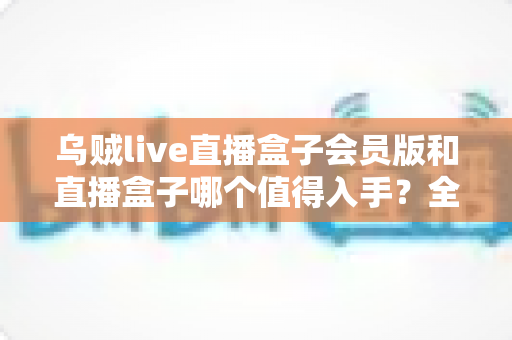 乌贼live直播盒子会员版和直播盒子哪个值得入手？全方位深度对比测评，帮你一次选对不花冤枉钱