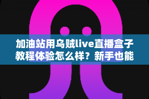 加油站用乌贼live直播盒子教程体验怎么样?新手也能快速上手的全流程实测分享 加油站用乌贼live直播盒子教程体验怎么样?新手也能快速上手的全流程实测分享